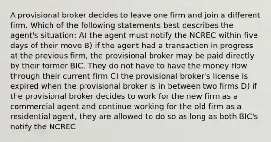 A provisional broker decides to leave one firm and join a different firm. Which of the following statements best describes the agent's situation: A) the agent must notify the NCREC within five days of their move B) if the agent had a transaction in progress at the previous firm, the provisional broker may be paid directly by their former BIC. They do not have to have the money flow through their current firm C) the provisional broker's license is expired when the provisional broker is in between two firms D) if the provisional broker decides to work for the new firm as a commercial agent and continue working for the old firm as a residential agent, they are allowed to do so as long as both BIC's notify the NCREC