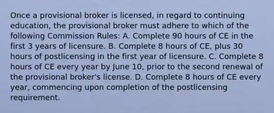 Once a provisional broker is licensed, in regard to continuing education, the provisional broker must adhere to which of the following Commission Rules: A. Complete 90 hours of CE in the first 3 years of licensure. B. Complete 8 hours of CE, plus 30 hours of postlicensing in the first year of licensure. C. Complete 8 hours of CE every year by June 10, prior to the second renewal of the provisional broker's license. D. Complete 8 hours of CE every year, commencing upon completion of the postlicensing requirement.