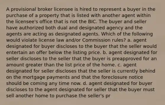 A provisional broker licensee is hired to represent a buyer in the purchase of a property that is listed with another agent within the licensee's office that is not the BIC. The buyer and seller have authorized both dual and designated agency and the agents are acting as designated agents. Which of the following would violate license law and/or Commission rules? a. agent designated for buyer discloses to the buyer that the seller would entertain an offer below the listing price. b. agent designated for seller discloses to the seller that the buyer is preapproved for an amount greater than the list price of the home. c. agent designated for seller discloses that the seller is currently behind on the mortgage payments and that the foreclosure notice should be coming any time now. d. agent designated for buyer discloses to the agent designated for seller that the buyer must sell another home to purchase the seller's pr