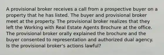 A provisional broker receives a call from a prospective buyer on a property that he has listed. The buyer and provisional broker meet at the property. The provisional broker realizes that they left the Working with Real Estate Agents Brochure at the office. The provisional broker orally explained the brochure and the buyer consented to representation and authorized dual agency. Is the provisional broker's actions lawful?