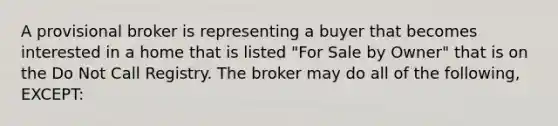 A provisional broker is representing a buyer that becomes interested in a home that is listed "For Sale by Owner" that is on the Do Not Call Registry. The broker may do all of the following, EXCEPT: