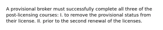 A provisional broker must successfully complete all three of the post-licensing courses: I. to remove the provisional status from their license. II. prior to the second renewal of the licenses.