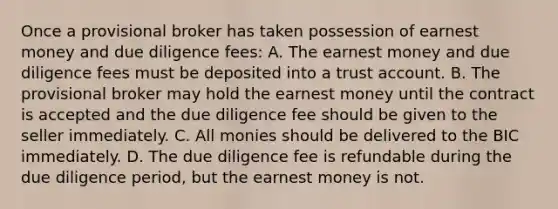 Once a provisional broker has taken possession of earnest money and due diligence fees: A. The earnest money and due diligence fees must be deposited into a trust account. B. The provisional broker may hold the earnest money until the contract is accepted and the due diligence fee should be given to the seller immediately. C. All monies should be delivered to the BIC immediately. D. The due diligence fee is refundable during the due diligence period, but the earnest money is not.