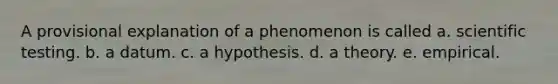 A provisional explanation of a phenomenon is called a. scientific testing. b. a datum. c. a hypothesis. d. a theory. e. empirical.