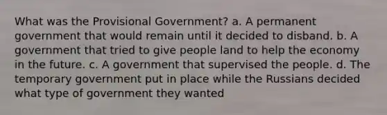 What was the Provisional Government? a. A permanent government that would remain until it decided to disband. b. A government that tried to give people land to help the economy in the future. c. A government that supervised the people. d. The temporary government put in place while the Russians decided what type of government they wanted