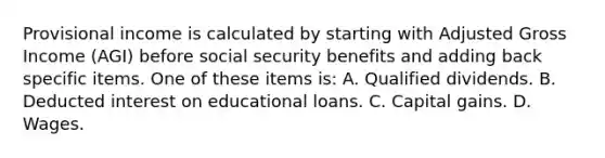 Provisional income is calculated by starting with Adjusted Gross Income (AGI) before social security benefits and adding back specific items. One of these items is: A. Qualified dividends. B. Deducted interest on educational loans. C. Capital gains. D. Wages.