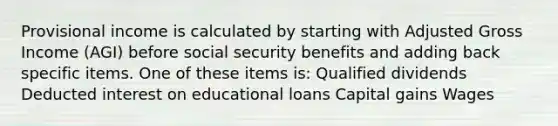 Provisional income is calculated by starting with Adjusted Gross Income (AGI) before social security benefits and adding back specific items. One of these items is: Qualified dividends Deducted interest on educational loans Capital gains Wages