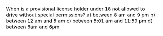 When is a provisional license holder under 18 not allowed to drive without special permissions? a) between 8 am and 9 pm b) between 12 am and 5 am c) between 5:01 am and 11:59 pm d) between 6am and 6pm