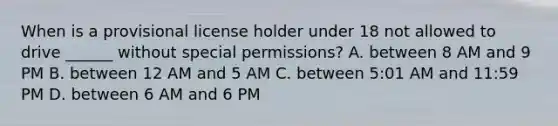 When is a provisional license holder under 18 not allowed to drive ______ without special permissions? A. between 8 AM and 9 PM B. between 12 AM and 5 AM C. between 5:01 AM and 11:59 PM D. between 6 AM and 6 PM