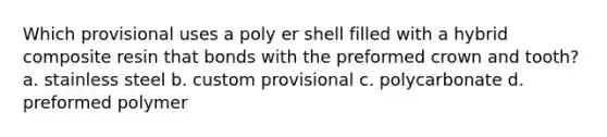 Which provisional uses a poly er shell filled with a hybrid composite resin that bonds with the preformed crown and tooth? a. stainless steel b. custom provisional c. polycarbonate d. preformed polymer