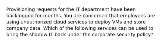 Provisioning requests for the IT department have been backlogged for months. You are concerned that employees are using unauthorized cloud services to deploy VMs and store company data. Which of the following services can be used to bring the shadow IT back under the corporate security policy?