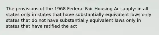 The provisions of the 1968 Federal Fair Housing Act apply: in all states only in states that have substantially equivalent laws only states that do not have substantially equivalent laws only in states that have ratified the act