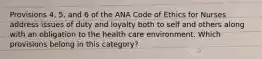 Provisions 4, 5, and 6 of the ANA Code of Ethics for Nurses address issues of duty and loyalty both to self and others along with an obligation to the health care environment. Which provisions belong in this category?