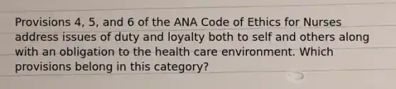 Provisions 4, 5, and 6 of the ANA Code of Ethics for Nurses address issues of duty and loyalty both to self and others along with an obligation to the health care environment. Which provisions belong in this category?