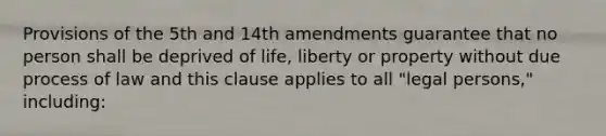 Provisions of the 5th and 14th amendments guarantee that no person shall be deprived of life, liberty or property without due process of law and this clause applies to all "legal persons," including: