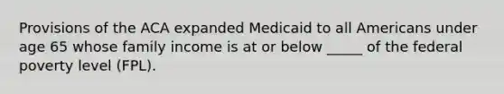 Provisions of the ACA expanded Medicaid to all Americans under age 65 whose family income is at or below _____ of the federal poverty level (FPL).