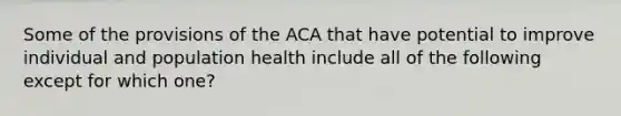 Some of the provisions of the ACA that have potential to improve individual and population health include all of the following except for which one?