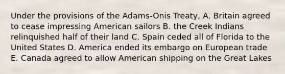 Under the provisions of the Adams-Onis Treaty, A. Britain agreed to cease impressing American sailors B. the Creek Indians relinquished half of their land C. Spain ceded all of Florida to the United States D. America ended its embargo on European trade E. Canada agreed to allow American shipping on the Great Lakes