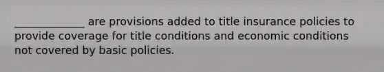 _____________ are provisions added to title insurance policies to provide coverage for title conditions and economic conditions not covered by basic policies.