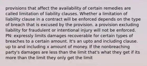 provisions that affect the availability of certain remedies are called limitation of liability clauses. Whether a limitation of liability clause in a contract will be enforced depends on the type of breach that is excused by the provision. a provision excluding liability for fraudulent or intentional injury will not be enforced. PN: expressly limits damages recoverable for certain types of breaches to a certain amount. It's an upto and including clause. up to and including x amount of money. If the nonbreaching party's damages are less than the limit that's what they get if its more than the limit they only get the limit