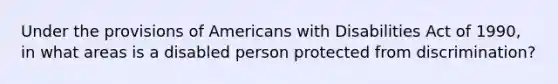 Under the provisions of Americans with Disabilities Act of 1990, in what areas is a disabled person protected from discrimination?