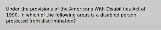 Under the provisions of the Americans With Disabilities Act of 1990, in which of the following areas is a disabled person protected from discrimination?