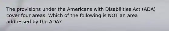 The provisions under the Americans with Disabilities Act (ADA) cover four areas. Which of the following is NOT an area addressed by the ADA?