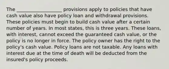 The ___________________ provisions apply to policies that have cash value also have policy loan and withdrawal provisions. These policies must begin to build cash value after a certain number of years. In most states, this is three years. These loans, with interest, cannot exceed the guaranteed cash value, or the policy is no longer in force. The policy owner has the right to the policy's cash value. Policy loans are not taxable. Any loans with interest due at the time of death will be deducted from the insured's policy proceeds.