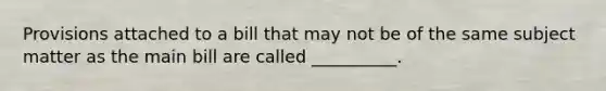 Provisions attached to a bill that may not be of the same subject matter as the main bill are called __________.