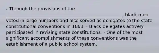 - Through the provisions of the ____________________________________________________, black men voted in large numbers and also served as delegates to the state constitutional conventions in 1868. - Black delegates actively participated in revising state constitutions. - One of the most significant accomplishments of these conventions was the establishment of a public school system.