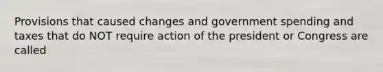 Provisions that caused changes and government spending and taxes that do NOT require action of the president or Congress are called