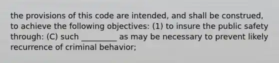 the provisions of this code are intended, and shall be construed, to achieve the following objectives: (1) to insure the public safety through: (C) such _________ as may be necessary to prevent likely recurrence of criminal behavior;