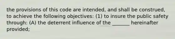 the provisions of this code are intended, and shall be construed, to achieve the following objectives: (1) to insure the public safety through: (A) the deterrent influence of the _______ hereinafter provided;