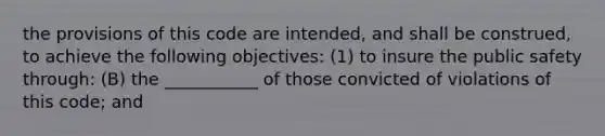 the provisions of this code are intended, and shall be construed, to achieve the following objectives: (1) to insure the public safety through: (B) the ___________ of those convicted of violations of this code; and