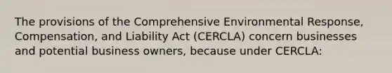 The provisions of the Comprehensive Environmental Response, Compensation, and Liability Act (CERCLA) concern businesses and potential business owners, because under CERCLA: