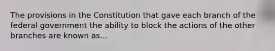 The provisions in the Constitution that gave each branch of the federal government the ability to block the actions of the other branches are known as...