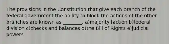 The provisions in the Constitution that give each branch of the federal government the ability to block the actions of the other branches are known as ________. a)majority faction b)federal division c)checks and balances d)the Bill of Rights e)judicial powers