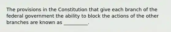 The provisions in the Constitution that give each branch of the federal government the ability to block the actions of the other branches are known as __________.