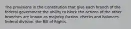 The provisions in the Constitution that give each branch of the federal government the ability to block the actions of the other branches are known as majority faction. checks and balances. federal division. the Bill of Rights.