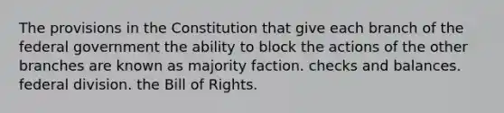 The provisions in the Constitution that give each branch of the federal government the ability to block the actions of the other branches are known as majority faction. checks and balances. federal division. the Bill of Rights.