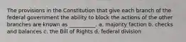 The provisions in the Constitution that give each branch of the federal government the ability to block the actions of the other branches are known as __________. a. majority faction b. checks and balances c. the Bill of Rights d. federal division