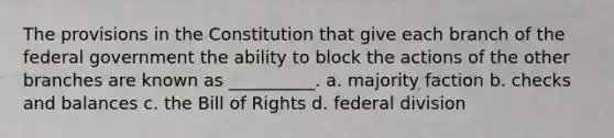 The provisions in the Constitution that give each branch of the federal government the ability to block the actions of the other branches are known as __________. a. majority faction b. checks and balances c. the Bill of Rights d. federal division