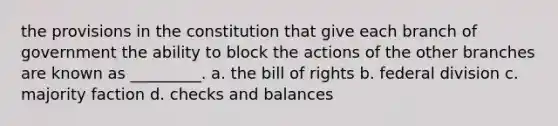 the provisions in the constitution that give each branch of government the ability to block the actions of the other branches are known as _________. a. the bill of rights b. federal division c. majority faction d. checks and balances