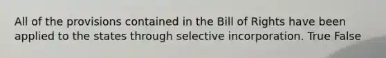 All of the provisions contained in the Bill of Rights have been applied to the states through selective incorporation. True False