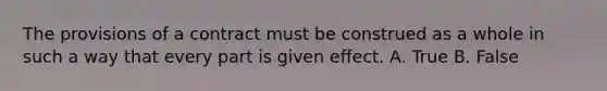 The provisions of a contract must be construed as a whole in such a way that every part is given effect. A. True B. False