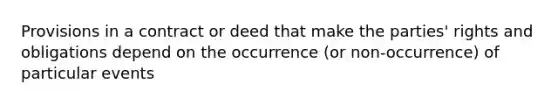 Provisions in a contract or deed that make the parties' rights and obligations depend on the occurrence (or non-occurrence) of particular events