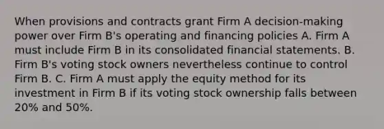 When provisions and contracts grant Firm A decision-making power over Firm B's operating and financing policies A. Firm A must include Firm B in its consolidated financial statements. B. Firm B's voting stock owners nevertheless continue to control Firm B. C. Firm A must apply the equity method for its investment in Firm B if its voting stock ownership falls between 20% and 50%.