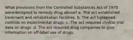 What provisions from the Controlled Substances Act of 1970 were designed to remedy drug abuse? a. The act established treatment and rehabilitation facilities. b. The act tightened controls on experimental drugs. c. The act required clinical trial data on drugs. d. The act required drug companies to give information on off-label use of drugs.