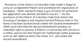 - Provisions of the District of Columbia Code made it illegal to carry an unregistered firearm and prohibited the registration of handguns - Heller wanted to keep a gun at home for protection but application was denied, decided to sue D.C. - Do the provisions of the District of Columbia Code that restrict the licensing of handguns and require licensed firearms kept in the home to be kept nonfunctional violate the Second Amendment? - 2008 Court held that the Second Amendment protects an individual right to possess a firearm unconnected with service in a militia, and to use that firearm for traditionally lawful purposes, such as self- defense within the home. D.C. did violate the second amendment.