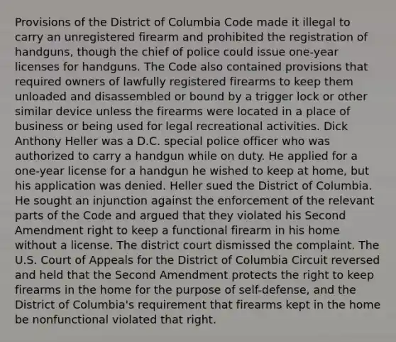 Provisions of the District of Columbia Code made it illegal to carry an unregistered firearm and prohibited the registration of handguns, though the chief of police could issue one-year licenses for handguns. The Code also contained provisions that required owners of lawfully registered firearms to keep them unloaded and disassembled or bound by a trigger lock or other similar device unless the firearms were located in a place of business or being used for legal recreational activities. Dick Anthony Heller was a D.C. special police officer who was authorized to carry a handgun while on duty. He applied for a one-year license for a handgun he wished to keep at home, but his application was denied. Heller sued the District of Columbia. He sought an injunction against the enforcement of the relevant parts of the Code and argued that they violated his Second Amendment right to keep a functional firearm in his home without a license. The district court dismissed the complaint. The U.S. Court of Appeals for the District of Columbia Circuit reversed and held that the Second Amendment protects the right to keep firearms in the home for the purpose of self-defense, and the District of Columbia's requirement that firearms kept in the home be nonfunctional violated that right.